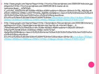    http://www.google.com/imgres?imgurl=http://ticotica.files.wordpress.com/2009/09/television.jpg
    &imgrefurl=http://ticotica.wordpress.com/2009/09/18/lo-bueno-de-la-
    television/&usg=__bFkE1CgD-
    F_p1fcfh0_SoGZbO7k=&h=535&w=492&sz=60&hl=es&start=0&zoom=1&tbnid=2x75p_NQc0ejrM:
    &tbnh=118&tbnw=109&ei=cOO1TYHxKIq_0QG96cSsCQ&prev=/search%3Fq%3Dtelevision%26um%
    3D1%26hl%3Des%26client%3Dfirefox-a%26rls%3Dorg.mozilla:es-
    ES:official%26biw%3D1366%26bih%3D547%26tbm%3Disch&um=1&itbs=1&iact=hc&vpx=353&vpy=
    101&dur=1618&hovh=234&hovw=215&tx=154&ty=78&page=1&ndsp=26&ved=1t:429,r:2,s:0
   http://www.google.com/imgres?imgurl=http://leonardpera.files.wordpress.com/2010/08/internet.j
    pg&imgrefurl=http://leonardpera.wordpress.com/tag/dia-de-internet/&usg=__b-
    J4Xns5A6UeKP7vZSJ5Xn53bcU=&h=313&w=403&sz=45&hl=es&start=0&zoom=1&tbnid=-
    hPbwHqfPFJmHM:&tbnh=112&tbnw=144&ei=SOS1TaTyE-
    Xw0gHNx4XIBA&prev=/search%3Fq%3Dinternet%26um%3D1%26hl%3Des%26client%3Dfirefox-
    a%26rls%3Dorg.mozilla:es-
    ES:official%26biw%3D1366%26bih%3D547%26tbm%3Disch&um=1&itbs=1&iact=hc&vpx=751&vpy=
    241&dur=959&hovh=198&hovw=255&tx=127&ty=113&page=1&ndsp=25&ved=1t:429,r:12,s:0
 