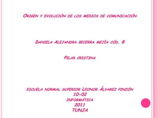 ORIGEN   Y EVOLUCIÓN DE LOS MEDIOS DE COMUNICACIÓN




    DANIELA ALEJANDRA      BECERRA MEJÍA CÓD.   8


                   PILAR   CRISTINA




 ESCUELA NORMAL SUPERIOR  LEONOR ÁLVAREZ    PINZÓN
                       10-02
                    INFORMÁTICA
                       2011
                      TUNJA
 