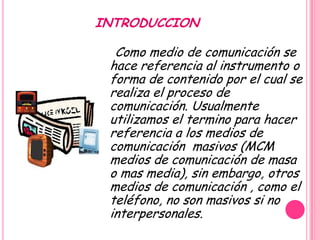 INTRODUCCION

  Como medio de comunicación se
 hace referencia al instrumento o
 forma de contenido por el cual se
 realiza el proceso de
 comunicación. Usualmente
 utilizamos el termino para hacer
 referencia a los medios de
 comunicación masivos (MCM
 medios de comunicación de masa
 o mas media), sin embargo, otros
 medios de comunicación , como el
 teléfono, no son masivos si no
 interpersonales.
 