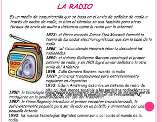 LA RADIO
Es un medio de comunicación que se basa en el envío de señales de audio a
través de ondas de radio, si bien el término se usa también para otras
formas de envío de audio a distancia como la radio por la internet.
                     1873: el físico escocés James Clek Maxwell formuló la
                     teoría de las ondas electromagnéticas, que son la base de la
                     radio
                     1888: :el físico alemán Heinrich Hhertz descubrió las
                     radioondas.
                     1895: el italiano Guillermo Marconi construyó el primer
                     sistema de radio, y en 1901 logró enviar señales a la otra
                     orilla del Atlántico
                     1898: Julio Cervera Baviera invento la radio
                     1920: primeras transmisiones para entretenimiento
                     regulares en Argentina
                     1933: Edwin Amstrong describe un sistema de radio de
                     alta calidad, menos sensible a los parásitos radioeléctricos
1950: la tecnología radiofónica experimentó un gran número de mejoras que se
                     que la AM, utilizando la modulacion de frecuencia(FM).
tradujeron en la generalización del uso del transistor.
1957: la firma Regency introduce el primer receptor transistorizado, lo
suficientemente pequeño para ser llevado en un bolsillo y alimentado por una
pequeña bateria
1990: las nuevas tecnologías digitales comienzan a aplicarse al mundo de la
radio
 