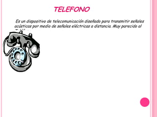 TELEFONO
 Es un dispositivo de telecomunicación diseñado para transmitir señales
acústicas por medio de señales eléctricas a distancia. Muy parecido al
Teléfono
 