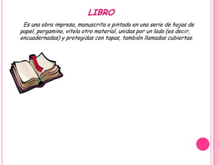 LIBRO
 Es una obra impresa, manuscrita o pintada en una serie de hojas de
papel, pergamino, vitela otro material, unidas por un lado (es decir,
encuadernadas) y protegidas con tapas, también llamadas cubiertas.
 