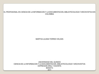 EL PROFESIONAL EN CIENCIA DE LA INFORMACIÓN Y LA DOCUMENTACIÓN, BIBLIOTECOLOGÍA Y ARCHIVÍSTICA EN  COLOMBIA MARTHA LILIANA TORRES VELOZA UNIVERSIDAD DEL QUINDÍO CIENCIA DE LA INFORMACIÓN Y LA DOCUMENTACIÓN, BIBLIOTECOLOGÍA Y ARCHIVISTIVA EXPRESIÓN ORAL Y ESCRITA BOGOTÁ 2011 