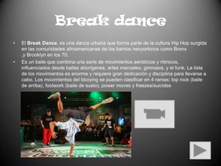 Break danceEl Break Dance, es una danza urbana que forma parte de la cultura Hip Hop surgida en las comunidades afroamericanas de los barrios neoyorkinos como Bronx ,y Brooklyn en los 70.Es un baile que combina una serie de movimientos aeróbicos y rítmicos, influenciados desde bailes aborígenes, artes marciales, gimnasia, y el funk. La lista de los movimientos es enorme y requiere gran dedicación y disciplina para llevarse a cabo. Los movimientos del bboying se pueden clasificar en 4 ramas: top rock (baile de arriba), footwork (baile de suelo), power moves y freezes/suicides