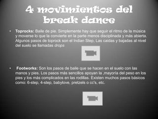 4 movimientos del break danceToprocks: Baile de pie. Simplemente hay que seguir el ritmo de la música y moverse lo que la convierte en la parte menos disciplinada y más abierta. Algunos pasos de toprock son el IndianStep, Las caidas y bajadas al nivel del suelo se llamadas dropsFootworks: Son los pasos de baile que se hacen en el suelo con las manos y pies. Los pasos más sencillos apoyan la ,mayoría del peso en los pies y los más complicados en las rodillas. Existen muchos pasos básicos como: 6-step, 4-step, babylove, pretzels o cc's, etc.