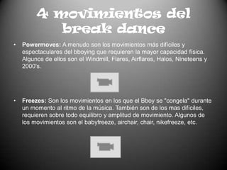 4 movimientos del break dancePowermoves: A menudo son los movimientos más difíciles y espectaculares del bboying que requieren la mayor capacidad física. Algunos de ellos son el Windmill, Flares, Airflares, Halos, Nineteens y 2000's.Freezes: Son los movimientos en los que el Bboy se "congela" durante un momento al ritmo de la música. También son de los mas difíciles, requieren sobre todo equilibro y amplitud de movimiento. Algunos de los movimientos son el babyfreeze, airchair, chair, nikefreeze, etc.