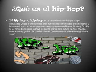 ¿Qué es el hip-hop?El hip hop o hip-hop es un movimiento artístico que surgió en Estados Unidos a finales de los años 1960 en las comunidades afroamericanas y latinoamericanas de barrios populares neoyorquinos como Brooks, Queen y Brooklyn El DJ África Bambaataa subrayó los cuatro pilares de la cultura hip hop: MC, DJ, Breackdance y grafitti.  Se puede incluir otro elemento Otros el beatboxing (música vocal)
