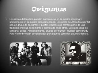 OrígenesLas raíces del hip hop pueden encontrarse en la música africana y últimamente en la música latinoamericana. Los griots de África Occidental son un grupo de cantantes y poetas viajeros que forman parte de una tradición oral que se remonta a cientos de años atrás. Su estilo vocal es similar al de los. Adicionalmente, grupos de "humor" musical como Rudy Ray y blow fly están considerados por algunos como los abuelos del rap.