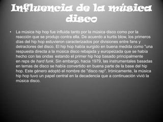 Influencia de la música discoLa música hip hop fue influida tanto por la músicadisco como por la reacción que se produjo contra ella. De acuerdo a kurtis blow, los primeros días del hip hop estuvieron caracterizados por divisiones entre fans y detractores del disco. El hip hop había surgido en buena medida como "una respuesta directa a la música disco rebajada y europeizada que se había hecho con las ondas estando el primer hip hop basado principalmente en reps de hard funk. Sin embargo, hacia 1979, las instrumentales basadas en temas de disco se había convertido en buena parte de la base del hip hop. Este género adoptó el nombre de "disco rap". Irónicamente, la música hip hop tuvo un papel central en la decadencia que a continuación vivió la música disco.