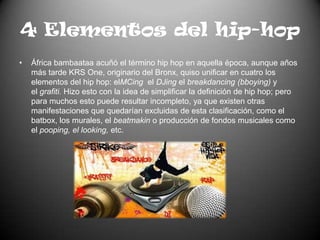 4 Elementos del hip-hopÁfrica bambaataa acuñó el término hip hop en aquella época, aunque años más tarde KRS One, originario del Bronx, quiso unificar en cuatro los elementos del hip hop: elMCing  el DJing el breakdancing (bboying) y el grafiti. Hizo esto con la idea de simplificar la definición de hip hop; pero para muchos esto puede resultar incompleto, ya que existen otras manifestaciones que quedarían excluidas de esta clasificación, como el batbox, los murales, el beatmakin o producción de fondos musicales como el pooping, el looking, etc.