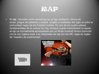 RAPEl rap  conocido como emceeing) es un tipo recitación rítmica de rimas, juegos de palabras y poesía  surgido a mediados del siglo xx entre la comunidad negra de los Estados Unidos. Es uno de los cuatro pilares fundamentales de la cultura hip hop. Aunque puede interpretarse a capela, el rap va normalmente acompañado por un fondo musical rítmico conocido con la voz inglesa beat. Los intérpretes de rap son los MC, sigla en inglés de "maestro de ceremonias".