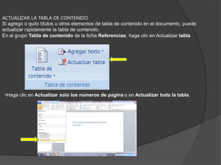 CREAR UNA TABLA DE CONTENIDO A PARTIR DE LOS ESTILOS PERSONALIZADOS APLICADOSSiga este procedimiento si ya ha aplicado elementos personalizados a sus títulos. Puede especificar la configuración de estilos que desea que utilice Word cuando genere la tabla de contenido.Haga clic en el lugar en el que desee insertar la tabla de contenido.