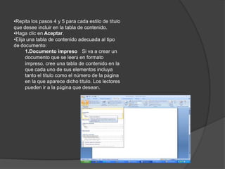 Repita los pasos 1 a 3 hasta haber etiquetado todo el texto que desea que aparezca en la tabla de contenido.CREAR UNA TABLA DE CONTENIDO A PARTIR DE LOS ESTILOS DE TÍTULO INTEGRADOSUtilice este procedimiento si creó un documento utilizando estilos de título.Haga clic en el lugar donde desee insertar la tabla de contenido, normalmente al principio del documento.