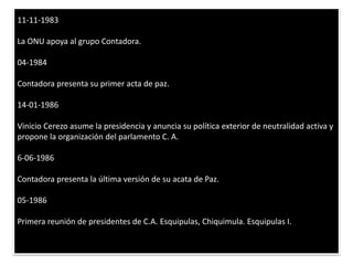 11-11-1983 La ONU apoya al grupo Contadora. 04-1984 Contadora presenta su primer acta de paz. 14-01-1986 Vinicio Cerezo asume la presidencia y anuncia su política exterior de neutralidad activa y propone la organización del parlamento C. A. 6-06-1986 Contadora presenta la última versión de su acata de Paz. 05-1986 Primera reunión de presidentes de C.A. Esquipulas, Chiquimula. Esquipulas I. 