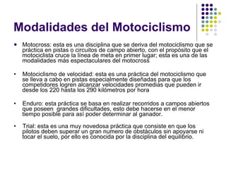Modalidades del Motociclismo Motocross: esta es una disciplina que se deriva del motociclismo que se práctica en pistas o circuitos de campo abierto, con el propósito que el motociclista cruce la línea de meta en primer lugar; esta es una de las modalidades más espectaculares del motocross •     Motociclismo de velocidad: esta es una práctica del motociclismo que se lleva a cabo en pistas especialmente diseñadas para que los competidores logren alcanzar velocidades promedias que pueden ir desde los 220 hasta los 290 kilómetros por hora •     Enduro: esta práctica se basa en realizar recorridos a campos abiertos que poseen  grandes dificultades, esto debe hacerse en el menor tiempo posible para así poder determinar al ganador. •     Trial: esta es una muy novedosa práctica que consiste en que los pilotos deben superar un gran numero de obstáculos sin apoyarse ni tocar el suelo, por ello es conocida por la disciplina del equilibrio. 
