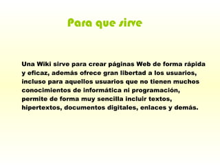 Una Wiki sirve para crear páginas Web de forma rápida y eficaz, además ofrece gran libertad a los usuarios, incluso para aquellos usuarios que no tienen muchos conocimientos de informática ni programación, permite de forma muy sencilla incluir textos, hipertextos, documentos digitales, enlaces y demás.   Para que sirve 