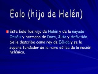 Este Eolo fue hijo de  Helén  y de la  náyade   Orséis  y hermano de  Doro ,  Juto  y  Anfictión . Se le describe como rey de  Eólida  y se le supone fundador de la rama eólica de la nación helénica.  Eolo (hijo de Helén) 