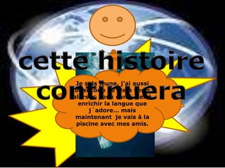 Je n´ai jamais pensé qu´il y  avait d´autres pays parlant français comme la France, Maintenant je sais que la  langue que j´aime existe pas seulement en France mais partout le monde!cettehistoirecontinueraJe suis jeune, j'ai aussi beaucoup de vie à venir alors je peux continuer à enrichir la langue que j´adore… mais maintenant  je vais à la piscine avec mes amis.