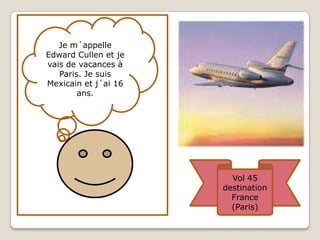 Je m´appelle Edward Cullen et je vais de vacances à Paris. Je suis Mexicain et j´ai 16 ans.Vol 45 destination France (Paris)