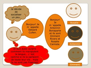 Je décide de socialiser un peu.Bonjour! Je m´appelle Antonnin Bonaparte et ils sont Emment Rivers et Rosalie Camiste.Bonjour! Je  m´appelle Edward Cullen.RosalieAntonninJe suis aussi surpris comment ils manipulent la langue… c´est comme si ils la parlaient de toute leur vie… mais ils ne sont pas Français!Emment