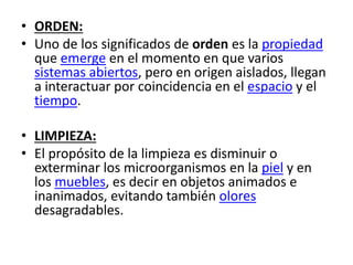 • ORDEN:
• Uno de los significados de orden es la propiedad
que emerge en el momento en que varios
sistemas abiertos, pero en origen aislados, llegan
a interactuar por coincidencia en el espacio y el
tiempo.
• LIMPIEZA:
• El propósito de la limpieza es disminuir o
exterminar los microorganismos en la piel y en
los muebles, es decir en objetos animados e
inanimados, evitando también olores
desagradables.
 
