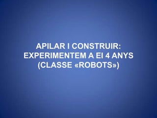 APILAR I CONSTRUIR: EXPERIMENTEM A EI 4 ANYS (CLASSE «ROBOTS») 