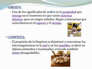 ORDEN:Uno de los significados de orden es la propiedad que emerge en el momento en que varios sistemas abiertos, pero en origen aislados, llegan a interactuar por coincidencia en el espacio y el tiempo.LIMPIEZA:El propósito de la limpieza es disminuir o exterminar los microorganismos en la piel y en los muebles, es decir en objetos animados e inanimados, evitando también olores desagradables.