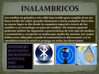 Los medios no guiados o sin cable han tenido gran acogida al ser un buen medio de cubrir grandes distancias y hacia cualquier dirección, su mayor logro se dio desde la conquista espacial a través de los satélites y su tecnología no para de cambiar. De manera general podemos definir las siguientes características de este tipo de medios: a transmisión y recepción se realiza por medio de antenas, las cuales deben estar alineadas cuando la transmisión es direccional, o si es omnidireccional la señal se propaga en todas las direcciones. INFRARROJO BLUETOOTH MICROONDAS SATELITAL WIFI WIRELESS 