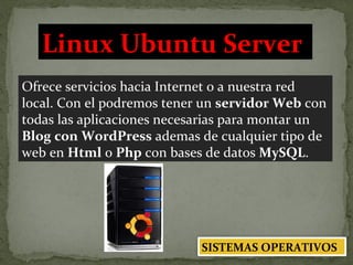 Ofrece servicios hacia Internet o a nuestra red local. Con el podremos tener un  servidor Web  con todas las aplicaciones necesarias para montar un  Blog con WordPress  ademas de cualquier tipo de web en  Html  o  Php  con bases de datos  MySQL . Linux Ubuntu Server   SISTEMAS OPERATIVOS 