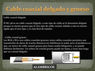 Cable coaxial delgado El RG-58 es un cable coaxial delgado: a este tipo de cable se le denomina delgado porque es menos grueso que el otro tipo de cable coaxial, debido a esto es menos rígido que el otro tipo, y es más fácil de instalar. --Cable coaxial grueso  Los RG8 y RG11 son cables coaxiales gruesos: estos cables coaxiales permiten una transmisión de datos de mucha distancia sin debilitarse la señal, pero el problema es que, un metro de cable coaxial grueso pesa hasta medio kilogramo, y no puede doblarse fácilmente. Un enlace de coaxial grueso puede ser hasta 3 veces mas largo que un coaxial delgado. ALAMBRICOS 