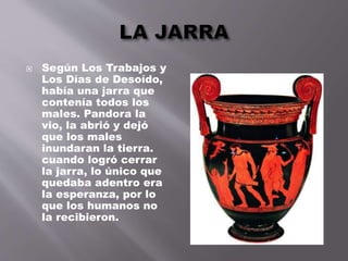  Según Los Trabajos y
Los Días de Desoído,
había una jarra que
contenía todos los
males. Pandora la
vio, la abrió y dejó
que los males
inundaran la tierra.
cuando logró cerrar
la jarra, lo único que
quedaba adentro era
la esperanza, por lo
que los humanos no
la recibieron.
 