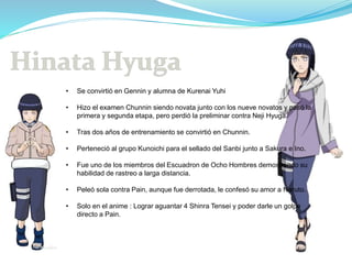 • Se convirtió en Gennin y alumna de Kurenai Yuhi
• Hizo el examen Chunnin siendo novata junto con los nueve novatos y pasó la
primera y segunda etapa, pero perdió la preliminar contra Neji Hyuga.
• Tras dos años de entrenamiento se convirtió en Chunnin.
• Perteneció al grupo Kunoichi para el sellado del Sanbi junto a Sakura e Ino.
• Fue uno de los miembros del Escuadron de Ocho Hombres demostrando su
habilidad de rastreo a larga distancia.
• Peleó sola contra Pain, aunque fue derrotada, le confesó su amor a Naruto.
• Solo en el anime : Lograr aguantar 4 Shinra Tensei y poder darle un golpe
directo a Pain.
 