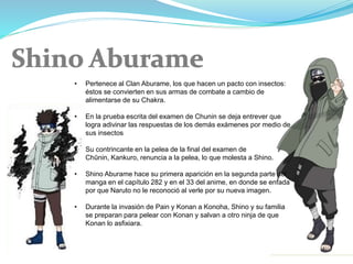 • Pertenece al Clan Aburame, los que hacen un pacto con insectos:
éstos se convierten en sus armas de combate a cambio de
alimentarse de su Chakra.
• En la prueba escrita del examen de Chunin se deja entrever que
logra adivinar las respuestas de los demás exámenes por medio de
sus insectos
• Su contrincante en la pelea de la final del examen de
Chūnin, Kankuro, renuncia a la pelea, lo que molesta a Shino.
• Shino Aburame hace su primera aparición en la segunda parte del
manga en el capítulo 282 y en el 33 del anime, en donde se enfada
por que Naruto no le reconoció al verle por su nueva imagen.
• Durante la invasión de Pain y Konan a Konoha, Shino y su familia
se preparan para pelear con Konan y salvan a otro ninja de que
Konan lo asfixiara.
 