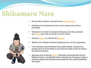 • Se convirtió en gennin y fue alumno de Asuma Sarutobi
• Participó en los exámenes chunnin como novato y fue el único
promovido.
• Participó en la misión de rescate de Sasuke como líder, peleando
con Tayuya pero casi muere de no ser por Temari
• Derrotó a Hidan, un miembro de Akatsuki.
• Recibió una invitación del señor feudal para ser uno de sus guardias.
• Fue nombrado subcomandante de la cuarta división, aunque en la
práctica sería el comandante ya que Gaara se debe ocupar de dirigir a
las demás divisiones.
• Después de la muerte de Asuma, Shikamaru temporalmente tomó el
hábito de fumar. Los cigarrillos fueron retirados de el manga en ingles y
el anime original, pero puede que se pueda ver eso cuando shikamaru
sea mayor .
 