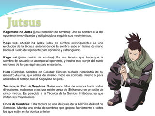 Kagemane no Jutsu (jutsu poseción de sombra): Une su sombra a la del
oponente inmovilizando y obligándolo a seguirle sus movimientos.
.
Kage kubi shibari no jutsu (jutsu de sombra estrangulante): Es una
evolución de la técnica anterior donde la sombra sube en forma de mano
hacia el cuello del oponente para oprimirlo y estrangularlo.
Kage nui (jutsu cosido de sombra): Es una técnica que hace que la
sombra del usuario se acerque al oponente, y hecho esto surgir del suelo
en forma de largas espinas para ensartarlo.
Hien (Cuchillas bañadas en Chakra): Son los puñales heredados de su
maestro Asuma, que utiliza del mismo modo en combate directo o para
utilizarlas al tiempo que el Kageyose no jutsu.
Técnica de Red de Sombras: Salen unos hilos de sombra hacia todas
direcciones, rodeando a los que estén cerca de Shikamaru en un radio de
cinco metros. Es parecida a la Técnica de la Sombra Imitadora, ya que
imitan sus movimientos.
Onda de Sombras: Esta técnica se usa después de la Técnica de Red de
Sombras. Manda una onda de sombras que golpea fuertemente a todos
los que estén en la técnica anterior
 