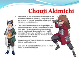 • Mientras Ino ha ridiculizado a Choji regularmente por
su exceso de peso, en el relleno, Ino también declaró
que su peso es esencial para utilizar eficazmente las
técnicas secretas de su clan.
• Choji fue el único miembro de los 15 genin para no
ser clasificado dentro de los 30 mejores personajes
de la sexta y la encuesta de Naruto carácter más
reciente popularidad. No se clasificó entre los 30
primeros en la encuesta quinto tampoco. La única
encuesta que colocó en el cuarto donde se clasificó
21ro personaje más popular.
• Respectivamente, Choji es el miembro hombre más
débil de los 12 de Konoha
• Es el unico de los doce de Konoha aparte de Naruto y
Hinata en batallar contra Pain.
 