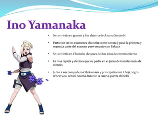 • Se convirtio en gennin y fue alumna de Asuma Sarutobi
• Participo en los examenes chunnin como novata y paso la primera y
segunda parte del examen pero empato con Sakura
• Se convirtio en Chunnin despues de dos años de entrenamiento
• Es mas rapida y efectiva que su padre en el jutsu de transferencia de
mentes.
• Junto a sus compañeros Shikamaru y principalmente Choji, logro
vencer a su sensei Asuma durante la cuarta guerra shinobi
 