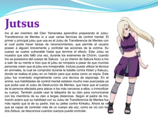Ino al ser miembro del Clan Yamanaka aprendIno preparando el Jutsu:
Transferencia de Mentes io a usar varias técnicas de control mental. El
primer y principal jutsu que usa es el Jutsu de Transferencia de Mentes con
el cual podia hacer tareas de reconocimientos, que permite al usuario
poseer a alguien brevemente y controlar las acciones de la victima. Su
cuerpo se vuelve vulnerable hasta que termine el efecto. Este Jutsu se
muestra que sólo falló una vez, durante los exámenes de Chūnin, cuando
Ino se posesiono del cuerpo de Sakura. La yo interior de Sakura forzo a Ino
a salir de su mente e hizo que el jutsu se rompiera a pesar de que muchas
personas creen que el jutsu era inmejorable. Incluso puede utilizar la técnica
en animales, la cual se comprobó durante la batalla contra Hidan y Kakuzu,
donde se realiza el jutsu en un halcón para que actúe como un espía. Este
jutsu fue inventado originalmente como una técnica de espionaje. En el
anime, sus habilidades de control mental estaban mucho mas avanzadas ya
que podia usar el Jutsu de Destruccion de Mentes, que hace que el cuerpo
de la persona afectada para atacar a los más cercanos a ellos, o inmovilizar
su cuerpo. También puede usar la telepatía de su clan para comunicarse
con los miembros de su clan a largas distancias. Según el padre de Ino,
Inoichi aclaro que su habilidad con su Jutsu de Transferencia de Mentes fue
más rapido que la de su padre, tras su pelea contra Kinkaku. Ahora se ve
que es capaz de controlar más de un cuerpo ala vez, como se vio con los
dos Zetsus, se desconoce cuantos cuerpos puede controlar.
 