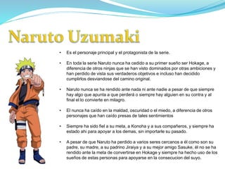 • Es el personaje principal y el protagonista de la serie.
• En toda la serie Naruto nunca ha cedido a su primer sueño ser Hokage, a
diferencia de otros ninjas que se han visto dominados por otras ambiciones y
han perdido de vista sus verdaderos objetivos e incluso han decidido
cumplirlos desviandose del camino original.
• Naruto nunca se ha rendido ante nada ni ante nadie a pesar de que siempre
hay algo que apunta a que perderá o siempre hay alguien en su contra y al
final el lo convierte en milagro.
• El nunca ha caído en la maldad, oscuridad o el miedo, a diferencia de otros
personajes que han caído presas de tales sentimientos
• Siempre ha sido fiel a su meta, a Konoha y a sus compañeros, y siempre ha
estado ahi para apoyar a los demas, sin importarle su pasado.
• A pesar de que Naruto ha perdido a varios seres cercanos a él como son su
padre, su madre, a su padrino Jiraiya y a su mejor amigo Sasuke, él no se ha
rendido ante la meta de convertirse en Hokage y siempre ha hecho uso de los
sueños de estas personas para apoyarse en la consecucion del suyo.
 