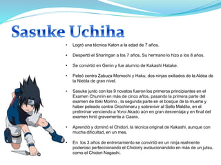 • Logró una técnica Katon a la edad de 7 años.
• Despertó el Sharingan a los 7 años. Su hermano lo hizo a los 8 años.
• Se convirtió en Genin y fue alumno de Kakashi Hatake.
• Peleó contra Zabuza Momochi y Haku, dos ninjas exiliados de la Aldea de
la Niebla de gran nivel.
• Sasuke junto con los 9 novatos fueron los primeros principiantes en el
Examen Chunnin en más de cinco años, pasando la primera parte del
examen de Ibiki Morino , la segunda parte en el bosque de la muerte y
haber peleado contra Orochimaru y sobrevivir al Sello Maldito, en el
preliminar venciendo a Yoroi Akado aún en gran desventaja y en final del
examen hirió gravemente a Gaara.
• Aprendió y dominó el Chidori, la técnica original de Kakashi, aunque con
mucha dificultad, en un mes.
• En los 3 años de entrenamiento se convirtió en un ninja realmente
poderoso perfeccionando el Chidoriy evolucionandolo en más de un jutsu,
como el Chidori Nagashi.
 