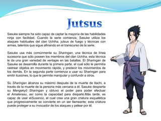 Sasuke siempre ha sido capaz de captar la mayoría de las habilidades
ninja con facilidad. Cuando la serie comienza, Sasuke utiliza los
ataques habituales del clan Uchiha, jutsus de fuego y técnicas con
armas, talentos que sigue afinando en el transcurso de la serie.
Sasuke usa más comúnmente su Sharingan, una técnica de línea
sucesoria que sólo poseen los miembros del clan Uchiha, esta técnica
le da una gran variedad de ventajas en las batallas. El Sharingan de
Sasuke se desarrolla durante la primera parte, el cual sólo le permitía
rastrear objetos en movimiento rápido, y predecir los movimientos de
los demás. En la segunda parte comienza a usar su Sharingan para
emitir ilusiones, lo que le permite manipular y confundir a otros.
Su Sharingan alcanza su máximo después de la muerte de Itachi, a
través de la muerte de la persona más cercana a él, Sasuke despierta
su Mangekyō Sharingan y obtuvo el poder para poder efectuar
el Amaterasu, así como la capacidad para disiparlo.Más tarde, es
capaz de usar elSusanoo, el cual crea una gran criatura esquelética
que progresivamente se convierte en un ser llameante; esta criatura
puede proteger a su invocador de los ataques y pelear por él.
 