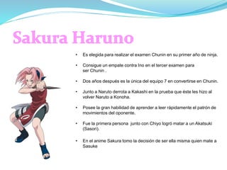 • Es elegida para realizar el examen Chunin en su primer año de ninja.
• Consigue un empate contra Ino en el tercer examen para
ser Chunin .
• Dos años después es la única del equipo 7 en convertirse en Chunin.
• Junto a Naruto derrota a Kakashi en la prueba que éste les hizo al
volver Naruto a Konoha.
• Posee la gran habilidad de aprender a leer rápidamente el patrón de
movimientos del oponente.
• Fue la primera persona junto con Chiyo logró matar a un Akatsuki
(Sasori).
• En el anime Sakura tomo la decisión de ser ella misma quien mate a
Sasuke
 