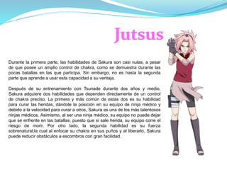 Durante la primera parte, las habilidades de Sakura son casi nulas, a pesar
de que posee un amplio control de chakra, como se demuestra durante las
pocas batallas en las que participa. Sin embargo, no es hasta la segunda
parte que aprende a usar esta capacidad a su ventaja.
Después de su entrenamiento con Tsunade durante dos años y medio,
Sakura adquiere dos habilidades que dependen directamente de un control
de chakra preciso. La primera y más común de estas dos es su habilidad
para curar las heridas, dándole la posición en su equipo de ninja médico y
debido a la velocidad para curar a otros, Sakura es una de los más talentosos
ninjas médicos. Asimismo, al ser una ninja médico, su equipo no puede dejar
que se enfrente en las batallas, puesto que si sale herida, su equipo corre el
riesgo de morir. Por otro lado, la segunda habilidad es su fuerza
sobrenatural,la cual al enfocar su chakra en sus puños y al liberarlo, Sakura
puede reducir obstáculos a escombros con gran facilidad.
 