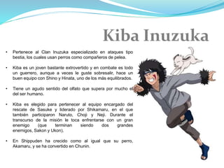 • Pertenece al Clan Inuzuka especializado en ataques tipo
bestia, los cuales usan perros como compañeros de pelea.
• Kiba es un joven bastante extrovertido y en combate es todo
un guerrero, aunque a veces le guste sobresalir, hace un
buen equipo con Shino y Hinata, uno de los más equilibrados.
• Tiene un agudo sentido del olfato que supera por mucho el
del ser humano.
• Kiba es elegido para pertenecer al equipo encargado del
rescate de Sasuke y liderado por Shikamaru, en el que
también participaron Naruto, Choji y Neji. Durante el
transcurso de la misión le toca enfrentarse con un gran
enemigo (que terminan siendo dos grandes
enemigos, Sakon y Ukon).
• En Shippuden ha crecido como al igual que su perro,
Akamaru, y se ha convertido en Chunin.
 