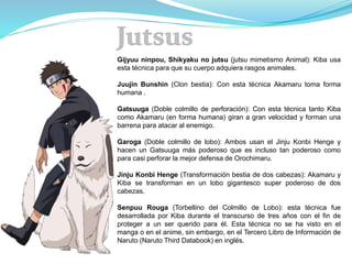 Gijyuu ninpou, Shikyaku no jutsu (jutsu mimetismo Animal): Kiba usa
esta técnica para que su cuerpo adquiera rasgos animales.
Juujin Bunshin (Clon bestia): Con esta técnica Akamaru toma forma
humana .
Gatsuuga (Doble colmillo de perforación): Con esta técnica tanto Kiba
como Akamaru (en forma humana) giran a gran velocidad y forman una
barrena para atacar al enemigo.
Garoga (Doble colmillo de lobo): Ambos usan el Jinju Konbi Henge y
hacen un Gatsuuga más poderoso que es incluso tan poderoso como
para casi perforar la mejor defensa de Orochimaru.
Jinju Konbi Henge (Transformación bestia de dos cabezas): Akamaru y
Kiba se transforman en un lobo gigantesco super poderoso de dos
cabezas.
Senpuu Rouga (Torbellino del Colmillo de Lobo): esta técnica fue
desarrollada por Kiba durante el transcurso de tres años con el fin de
proteger a un ser querido para él. Esta técnica no se ha visto en el
manga o en el anime, sin embargo, en el Tercero Libro de Información de
Naruto (Naruto Third Databook) en inglés.
 
