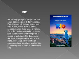 RIOBlu es un pájaro guacamayo que vive en un pequeño pueblo de Minnesota. Es feliz en su hábitat doméstico junto a su dueña, Linda. Pero cuando conoce al amor de su vida, la valiente Perla, Blu se lanza con ella hacia una gran aventura que tendrá lugar en la ciudad brasileña de Rio de Janeiro. Blu y Perla emprenderán juntos una maravilloso viaje en el que harán nuevos amigos, se reirán, se divertirán y hasta llegaran a conocerse el uno al otro