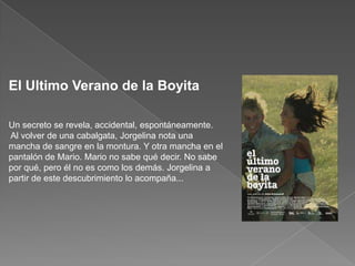 El Ultimo Verano de la Boyita Un secreto se revela, accidental, espontáneamente. Al volver de una cabalgata, Jorgelina nota una mancha de sangre en la montura. Y otra mancha en el pantalón de Mario. Mario no sabe qué decir. No sabe por qué, pero él no es como los demás. Jorgelina a partir de este descubrimiento lo acompaña... 