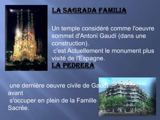 LA SAGRADA FAMILIAUn temple considéré comme l'oeuvre sommet d'Antoni Gaudí (dans une construction).  c'est Actuellement le monument plus visité de l'Espagne.LA PEDRERA une dernière oeuvre civile de Gaudí avant  s'occuper en plein de la Famille Sacrée.