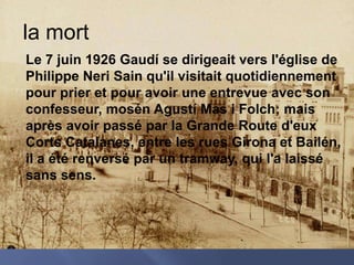 la mortLe 7 juin 1926 Gaudí se dirigeait vers l'église de Philippe Neri Sain qu'il visitait quotidiennement pour prier et pour avoir une entrevue avec son confesseur, mosén Agustí Mas i Folch; mais après avoir passé par la Grande Route d'eux Corts Catalanes, entre les rues Girona et Bailén, il a été renversé par un tramway, qui l'a laissé sans sens.