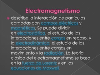 Electromagnetismodescribe la interacción de partículas cargadas con campos eléctricos y magnéticos. Se puede dividir en electrostática, el estudio de las interacciones entre cargas en reposo, y la electrodinámica, el estudio de las interacciones entre cargas en movimiento y la radiación. La teoría clásica del electromagnetismo se basa en la fuerza de Lorentz y en las ecuaciones de Maxwell.